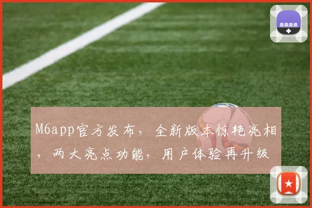 M6app官方发布，全新版本惊艳亮相，两大亮点功能，用户体验再升级，不容错过