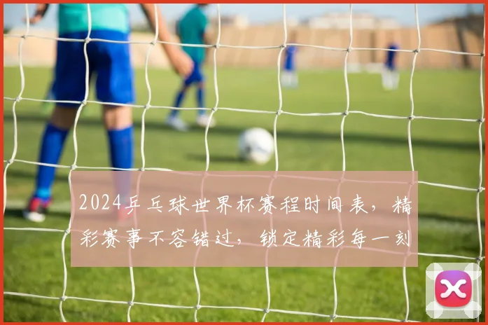 2024乒乓球世界杯赛程时间表，精彩赛事不容错过，锁定精彩每一刻，敬请期待