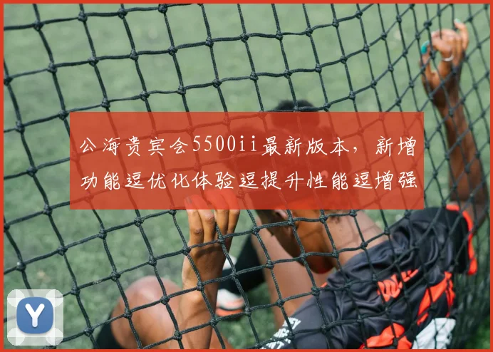 公海贵宾会5500ii最新版本，新增功能逗优化体验逗提升性能逗增强安全防护