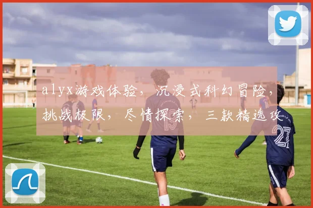 alyx游戏体验，沉浸式科幻冒险，挑战极限，尽情探索，三款精选攻略