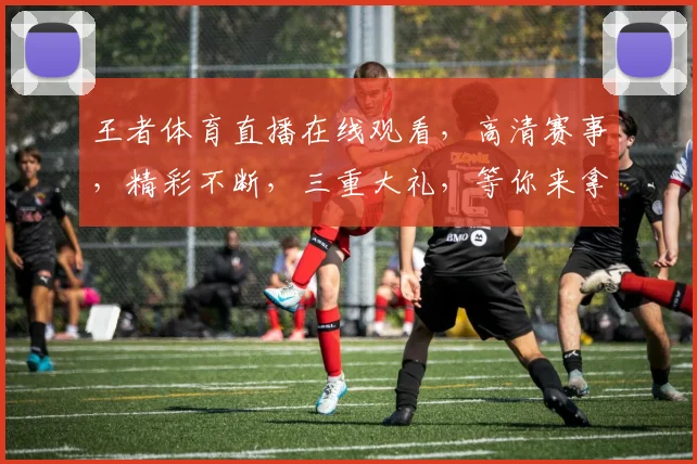 王者体育直播在线观看，高清赛事，精彩不断，三重大礼，等你来拿，不容错过