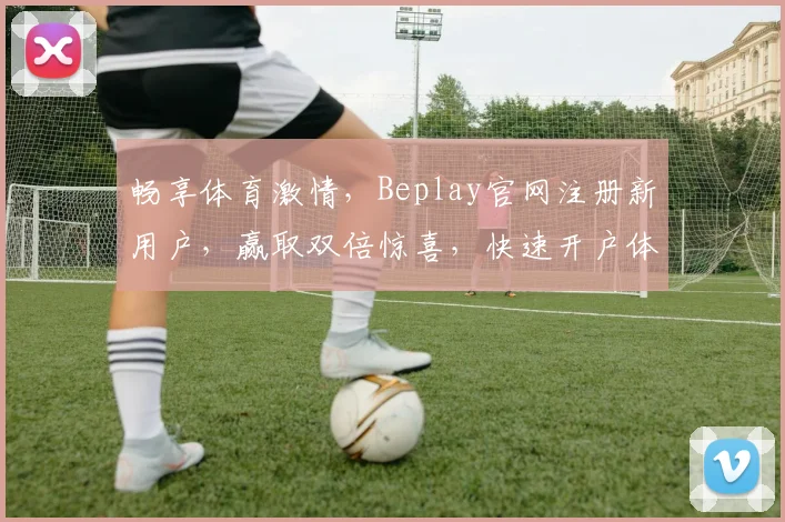 畅享体育激情，Beplay官网注册新用户，赢取双倍惊喜，快速开户体验不凡